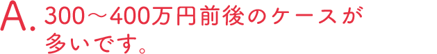 300?400万円前後のケースが多いです。